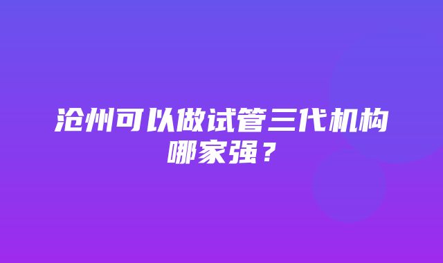 沧州可以做试管三代机构哪家强？