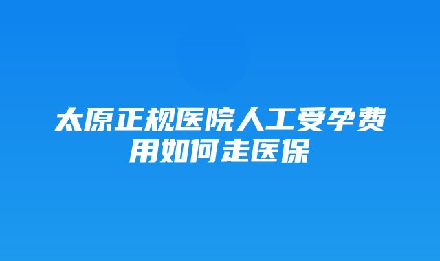 太原正规医院人工受孕费用如何走医保