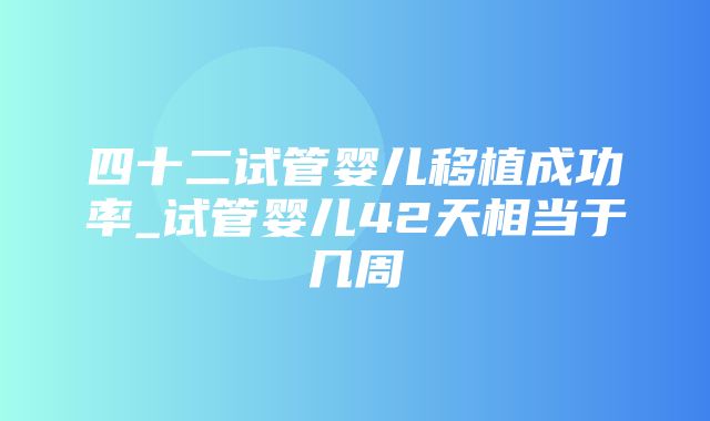 四十二试管婴儿移植成功率_试管婴儿42天相当于几周