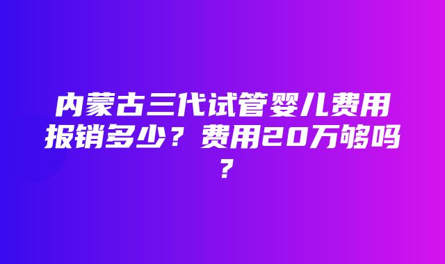 内蒙古三代试管婴儿费用报销多少？费用20万够吗？