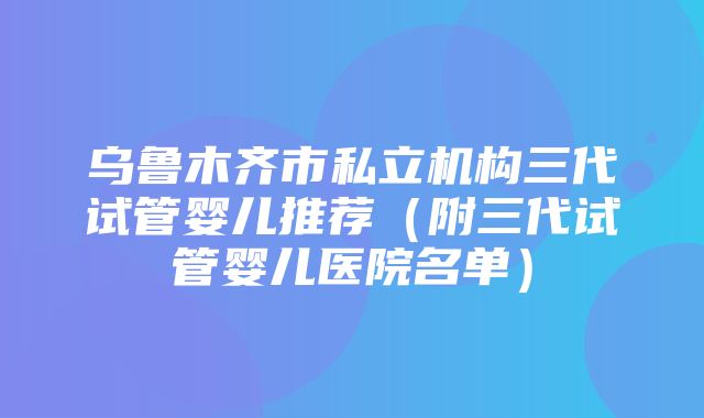 乌鲁木齐市私立机构三代试管婴儿推荐（附三代试管婴儿医院名单）