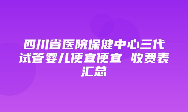 四川省医院保健中心三代试管婴儿便宜便宜 收费表汇总