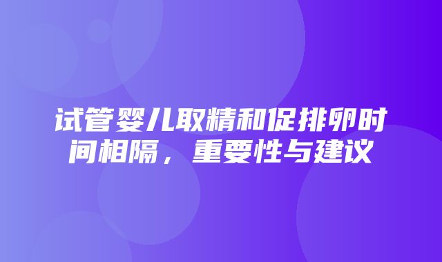 试管婴儿取精和促排卵时间相隔，重要性与建议