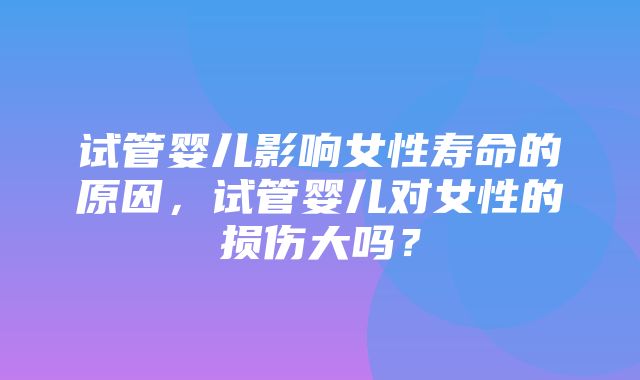 试管婴儿影响女性寿命的原因，试管婴儿对女性的损伤大吗？