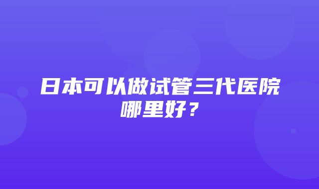 日本可以做试管三代医院哪里好？