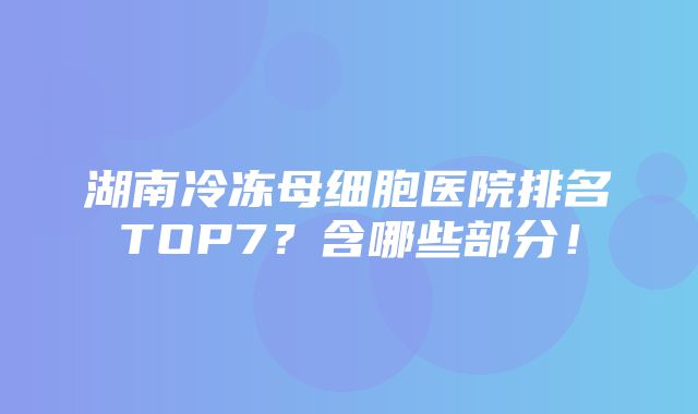 湖南冷冻母细胞医院排名TOP7？含哪些部分！