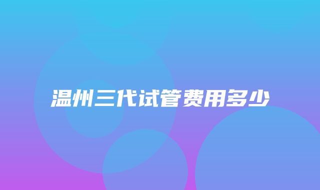 温州三代试管费用多少