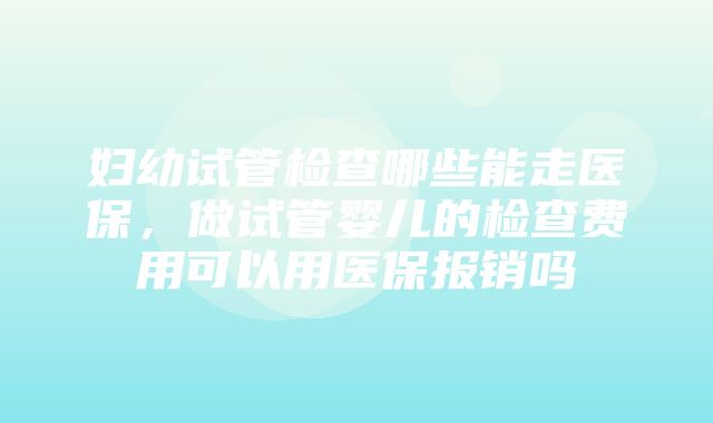 妇幼试管检查哪些能走医保，做试管婴儿的检查费用可以用医保报销吗