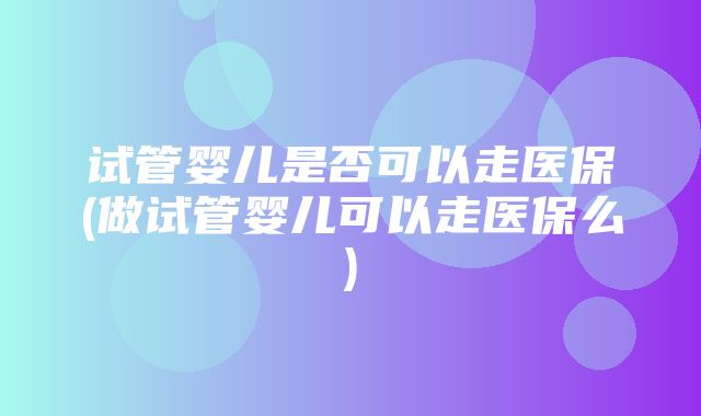 试管婴儿是否可以走医保(做试管婴儿可以走医保么)