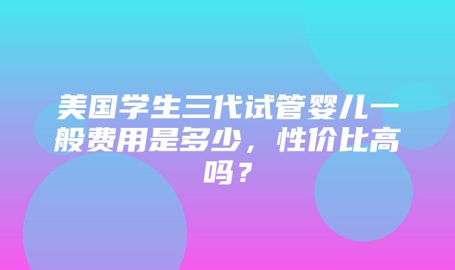 美国学生三代试管婴儿一般费用是多少，性价比高吗？