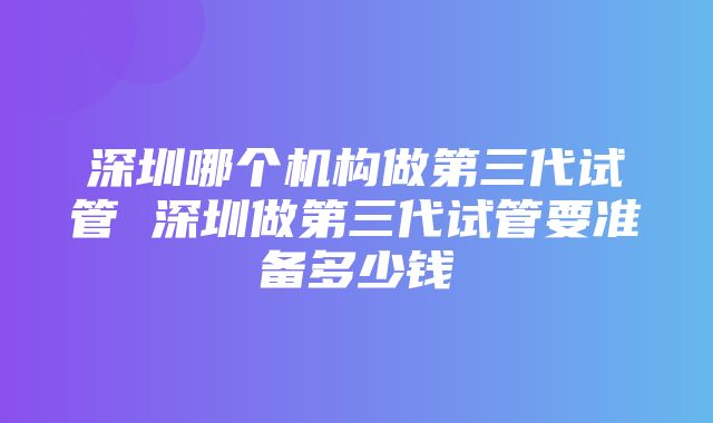 深圳哪个机构做第三代试管 深圳做第三代试管要准备多少钱