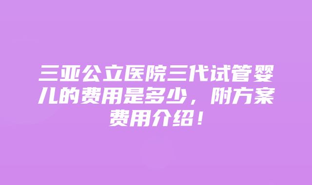 三亚公立医院三代试管婴儿的费用是多少，附方案费用介绍！