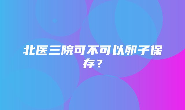 北医三院可不可以卵子保存？