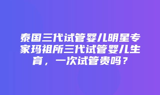 泰国三代试管婴儿明星专家玛祖所三代试管婴儿生育，一次试管贵吗？