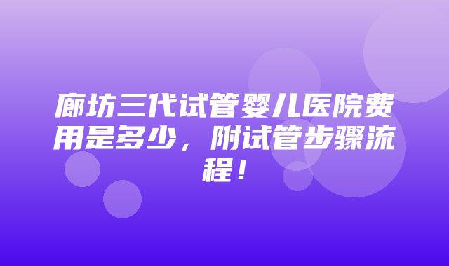 廊坊三代试管婴儿医院费用是多少，附试管步骤流程！