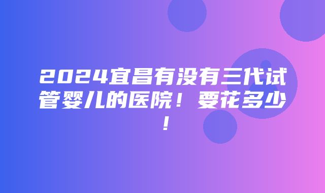 2024宜昌有没有三代试管婴儿的医院！要花多少！