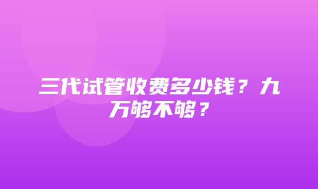 三代试管收费多少钱？九万够不够？