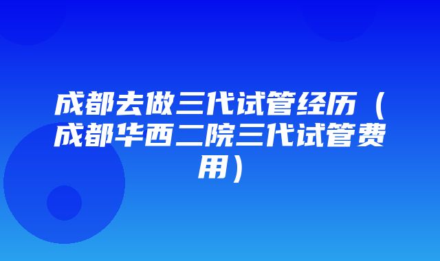 成都去做三代试管经历（成都华西二院三代试管费用）