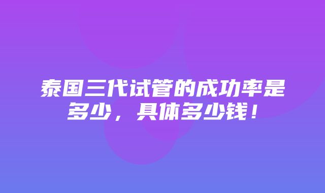 泰国三代试管的成功率是多少，具体多少钱！