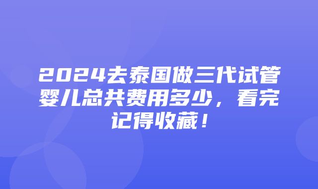 2024去泰国做三代试管婴儿总共费用多少，看完记得收藏！