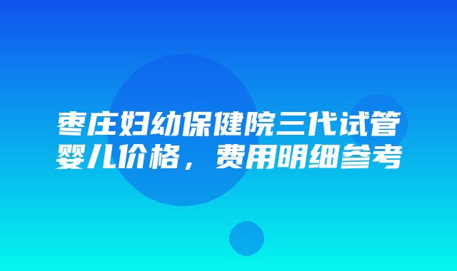 枣庄妇幼保健院三代试管婴儿价格，费用明细参考