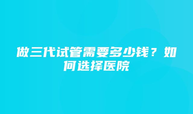 做三代试管需要多少钱？如何选择医院