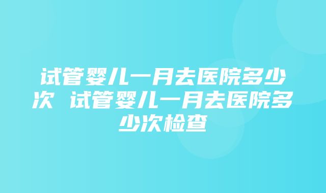 试管婴儿一月去医院多少次 试管婴儿一月去医院多少次检查