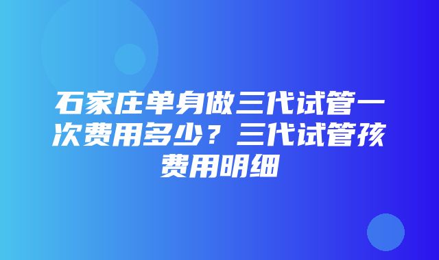 石家庄单身做三代试管一次费用多少？三代试管孩费用明细