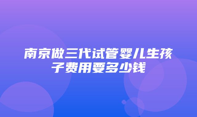 南京做三代试管婴儿生孩子费用要多少钱