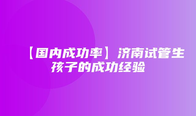 【国内成功率】济南试管生孩子的成功经验