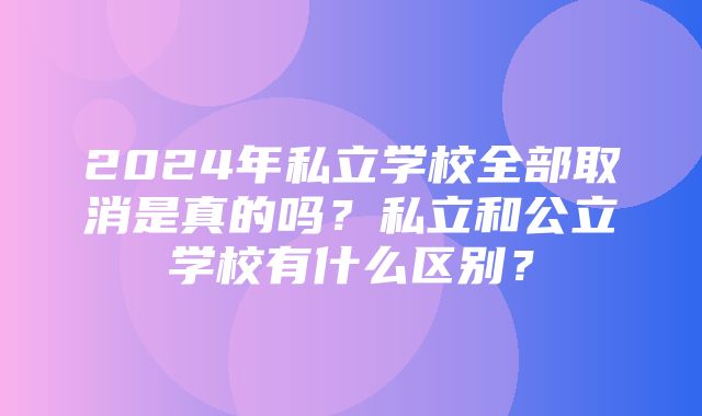 2024年私立学校全部取消是真的吗？私立和公立学校有什么区别？