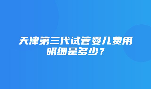 天津第三代试管婴儿费用明细是多少？