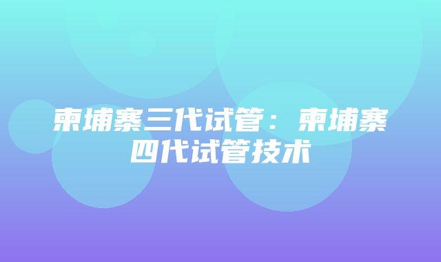 柬埔寨三代试管：柬埔寨四代试管技术