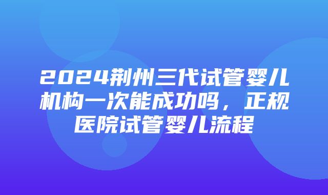 2024荆州三代试管婴儿机构一次能成功吗，正规医院试管婴儿流程