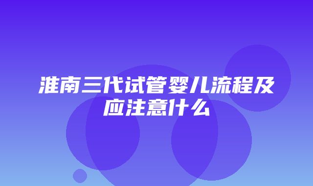 淮南三代试管婴儿流程及应注意什么