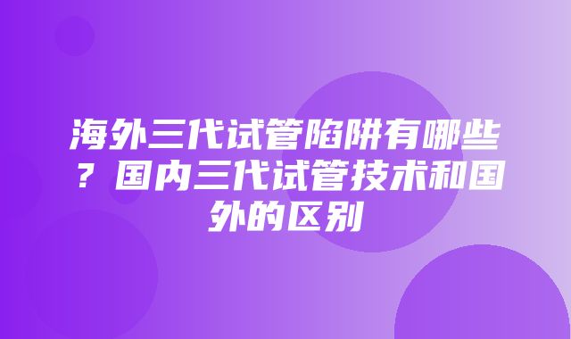 海外三代试管陷阱有哪些？国内三代试管技术和国外的区别