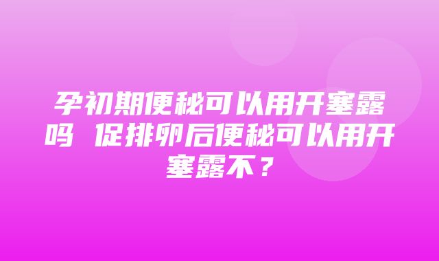 孕初期便秘可以用开塞露吗 促排卵后便秘可以用开塞露不？