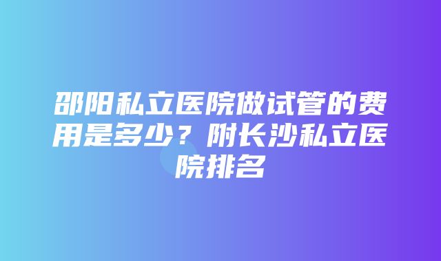 邵阳私立医院做试管的费用是多少？附长沙私立医院排名