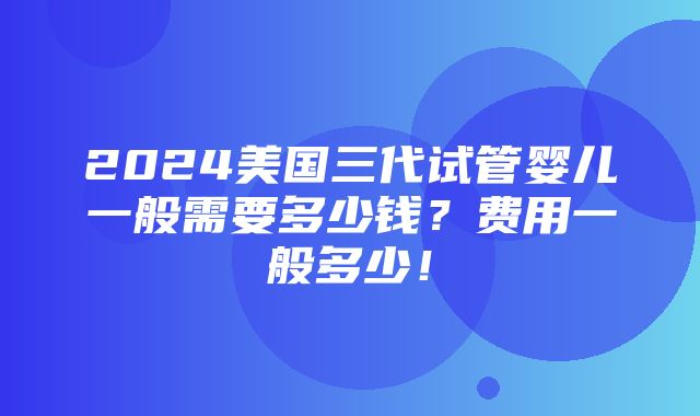 2024美国三代试管婴儿一般需要多少钱？费用一般多少！