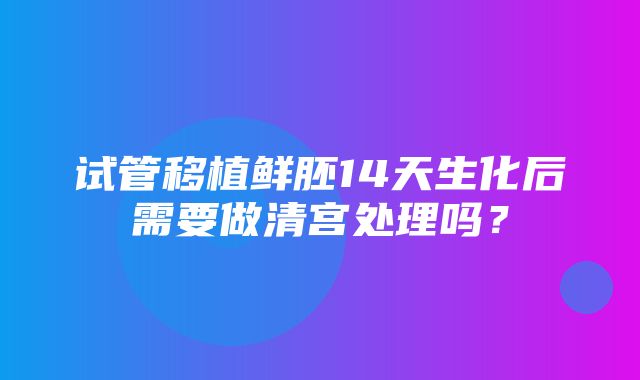 试管移植鲜胚14天生化后需要做清宫处理吗？