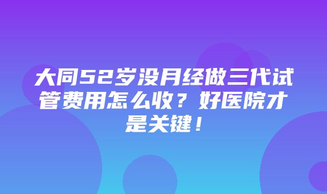 大同52岁没月经做三代试管费用怎么收？好医院才是关键！