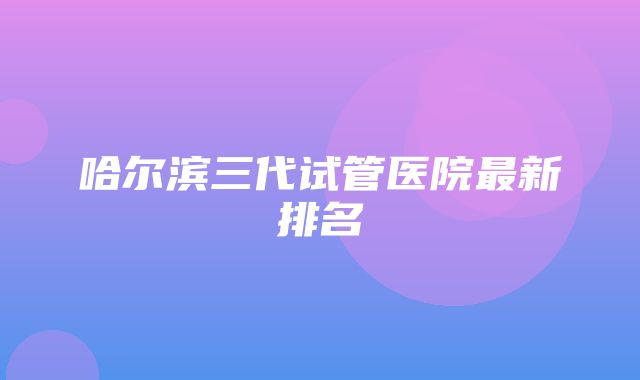 哈尔滨三代试管医院最新排名