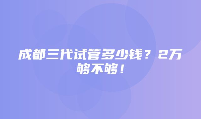 成都三代试管多少钱？2万够不够！