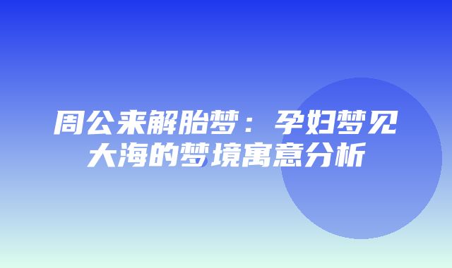 周公来解胎梦：孕妇梦见大海的梦境寓意分析