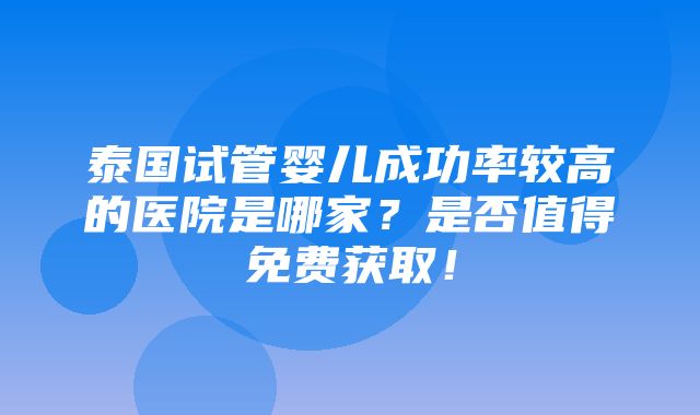 泰国试管婴儿成功率较高的医院是哪家？是否值得免费获取！