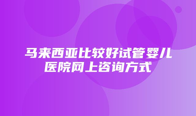 马来西亚比较好试管婴儿医院网上咨询方式