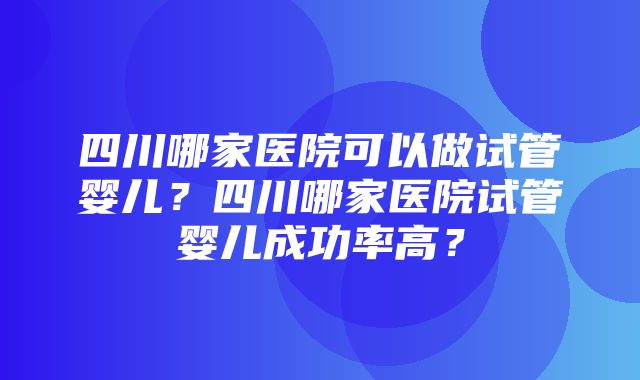 四川哪家医院可以做试管婴儿？四川哪家医院试管婴儿成功率高？