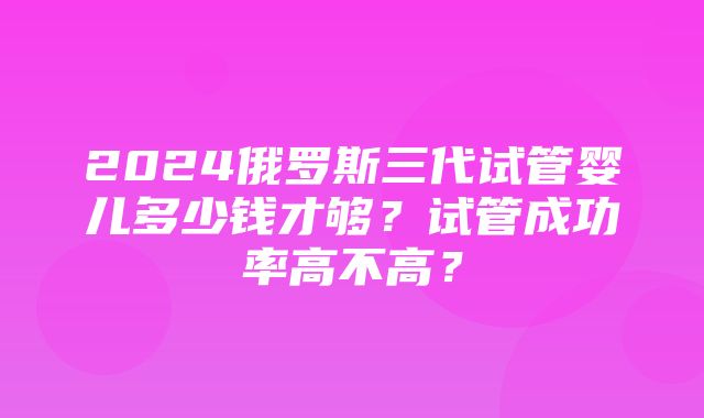 2024俄罗斯三代试管婴儿多少钱才够？试管成功率高不高？