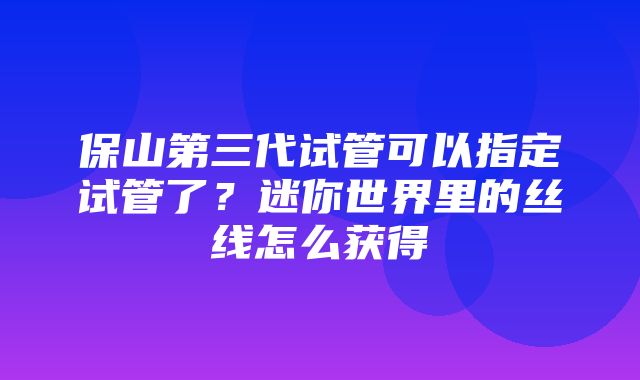 保山第三代试管可以指定试管了？迷你世界里的丝线怎么获得