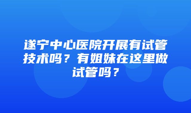 遂宁中心医院开展有试管技术吗？有姐妹在这里做试管吗？